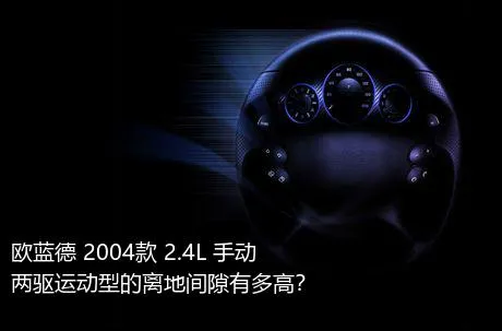 欧蓝德 2004款 2.4L 手动两驱运动型的离地间隙有多高？