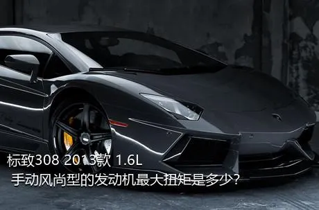 标致308 2013款 1.6L 手动风尚型的发动机最大扭矩是多少？