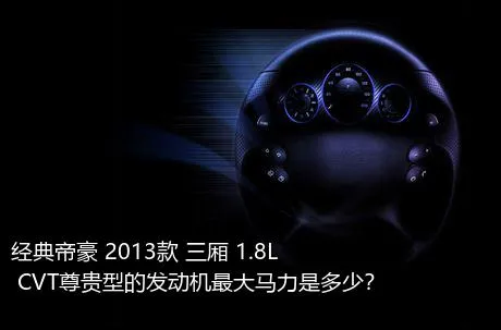 经典帝豪 2013款 三厢 1.8L CVT尊贵型的发动机最大马力是多少？