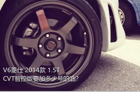 V6菱仕 2014款 1.5T CVT智控版要加多少号的油？