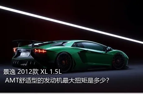 景逸 2012款 XL 1.5L AMT舒适型的发动机最大扭矩是多少？