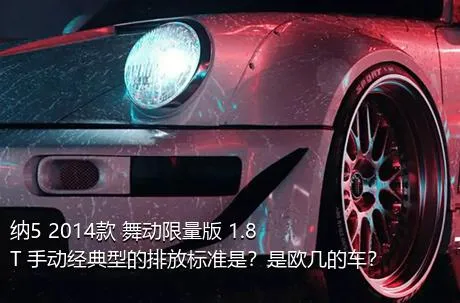 纳5 2014款 舞动限量版 1.8T 手动经典型的排放标准是？是欧几的车？