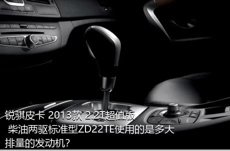 锐骐皮卡 2013款 2.2T超值版 柴油两驱标准型ZD22TE使用的是多大排量的发动机？