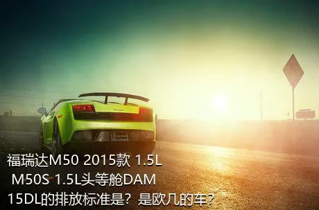 福瑞达M50 2015款 1.5L M50S 1.5L头等舱DAM15DL的排放标准是？是欧几的车？