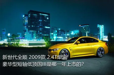 新世代全顺 2009款 2.4T柴油豪华型短轴低顶国III是哪一年上市的？