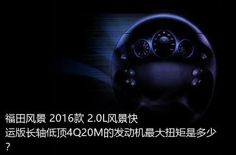 福田风景 2016款 2.0L风景快运版长轴低顶4Q20M的发动机最大扭矩是多少？