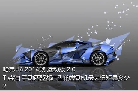 哈弗H6 2014款 运动版 2.0T 柴油 手动两驱都市型的发动机最大扭矩是多少？