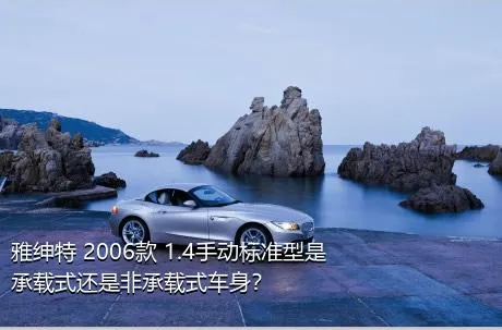 雅绅特 2006款 1.4手动标准型是承载式还是非承载式车身？