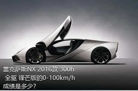 雷克萨斯NX 2016款 300h 全驱 锋芒版的0-100km/h成绩是多少？