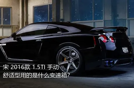 宋 2016款 1.5TI 手动舒适型用的是什么变速箱？