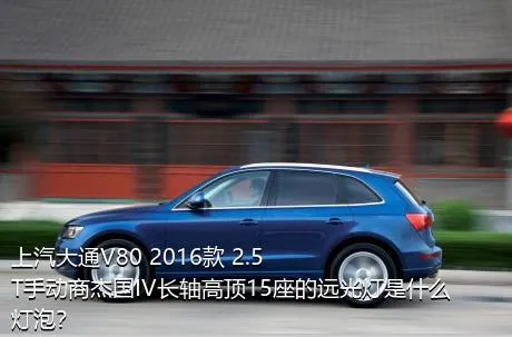 上汽大通V80 2016款 2.5T手动商杰国IV长轴高顶15座的远光灯是什么灯泡？