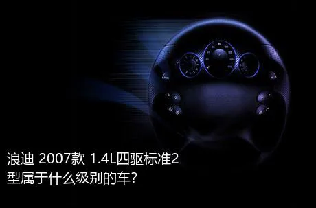 浪迪 2007款 1.4L四驱标准2型属于什么级别的车？