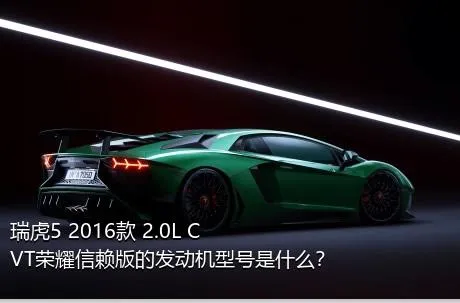 瑞虎5 2016款 2.0L CVT荣耀信赖版的发动机型号是什么？