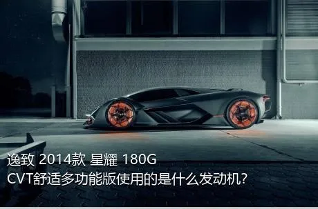 逸致 2014款 星耀 180G CVT舒适多功能版使用的是什么发动机？