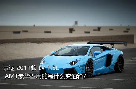 景逸 2011款 LV 1.5L AMT豪华型用的是什么变速箱？