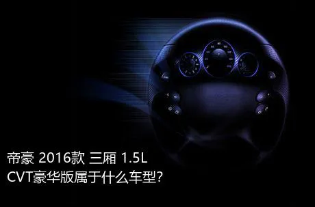 帝豪 2016款 三厢 1.5L CVT豪华版属于什么车型？