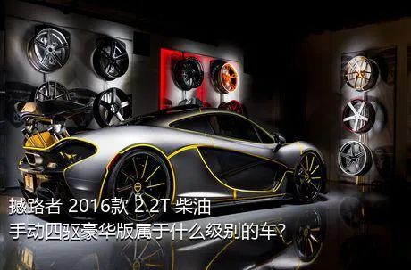 撼路者 2016款 2.2T 柴油手动四驱豪华版属于什么级别的车？