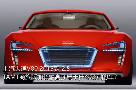 上汽大通V80 2015款 2.5TAMT商旅版加长轴高顶属于什么级别的车？