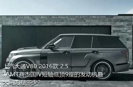 上汽大通V80 2016款 2.5TAMT商杰国IV短轴低顶9座的发动机最大马力是多少？