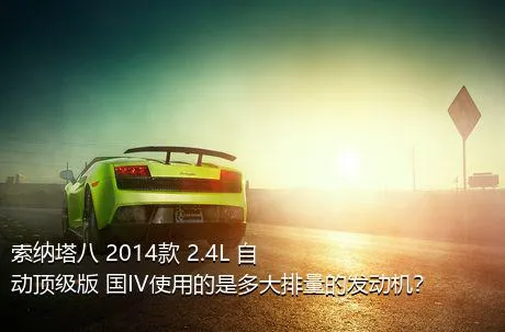 索纳塔八 2014款 2.4L 自动顶级版 国IV使用的是多大排量的发动机？