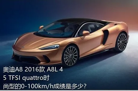 奥迪A8 2016款 A8L 45 TFSI quattro时尚型的0-100km/h成绩是多少？