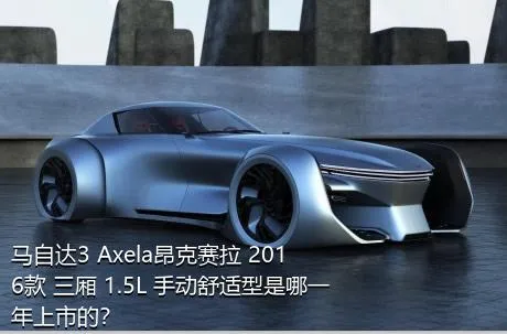 马自达3 Axela昂克赛拉 2016款 三厢 1.5L 手动舒适型是哪一年上市的？