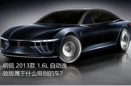 明锐 2013款 1.6L 自动逸致版属于什么级别的车？