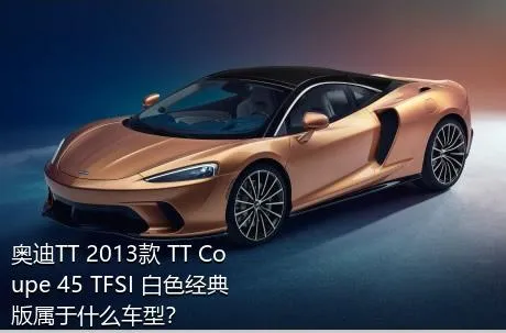 奥迪TT 2013款 TT Coupe 45 TFSI 白色经典版属于什么车型？