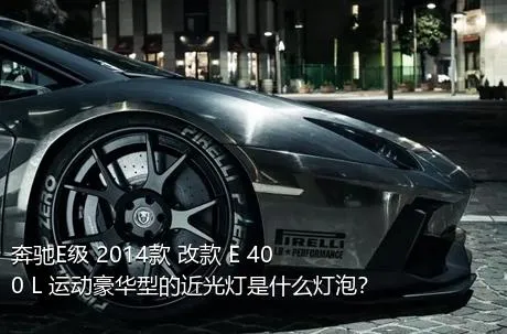 奔驰E级 2014款 改款 E 400 L 运动豪华型的近光灯是什么灯泡？