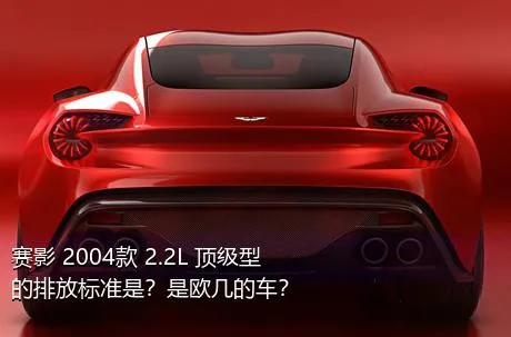 赛影 2004款 2.2L 顶级型的排放标准是？是欧几的车？